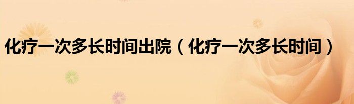 化疗一次多长时间出院(化疗一次多长时间)