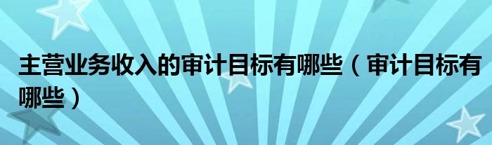 主营业务收入的审计目标有哪些(审计目标有哪些)