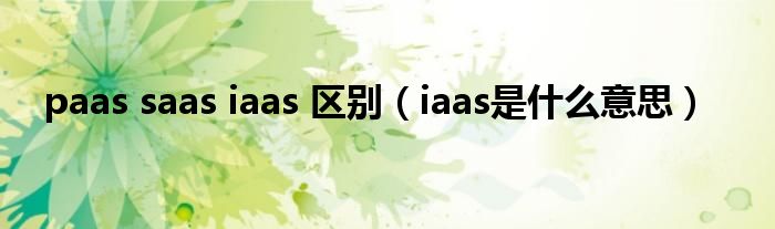 paas saas iaas 区别(iaas是什么意思)