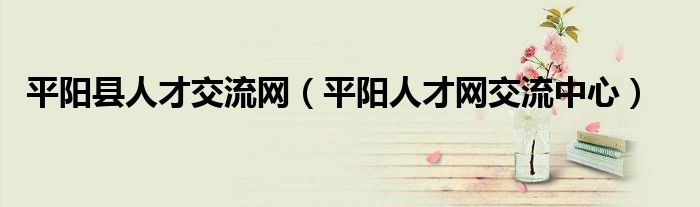 平阳县人才交流网(平阳人才网交流中心)