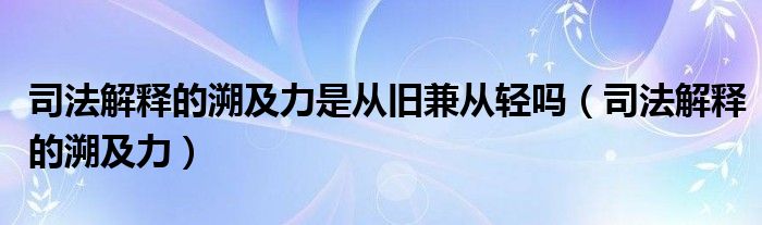 司法解释的溯及力是从旧兼从轻吗(司法解释的溯及力)