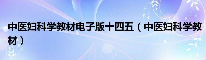 中医妇科学教材电子版十四五(中医妇科学教材)