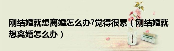 刚结婚就想离婚怎么办?觉得很累(刚结婚就想离婚怎么办)