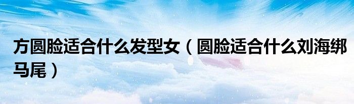 方圆脸适合什么发型女(圆脸适合什么刘海绑马尾)
