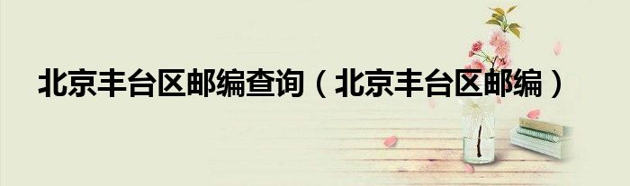 北京丰台区邮编查询(北京丰台区邮编)