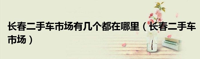 长春二手车市场有几个都在哪里(长春二手车市场)