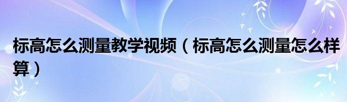 标高怎么测量教学视频(标高怎么测量怎么样算)