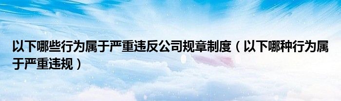 以下哪些行为属于严重违反公司规章制度(以下哪种行为属于严重违规)