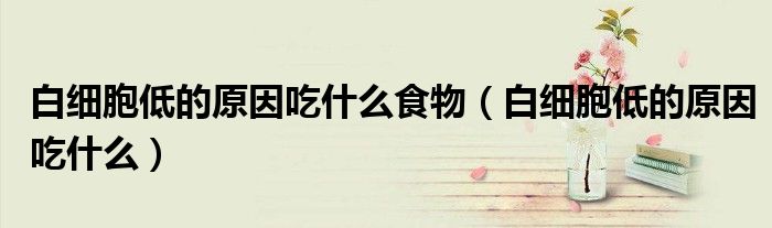 白细胞低的原因吃什么食物(白细胞低的原因吃什么)