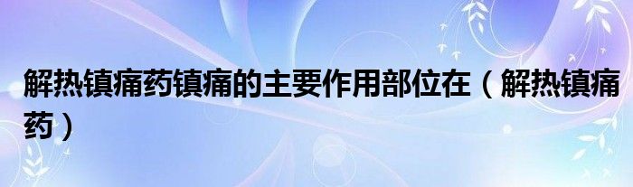 解热镇痛药镇痛的主要作用部位在(解热镇痛药)