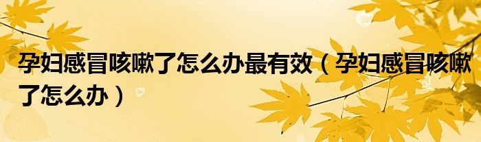 孕妇感冒咳嗽了怎么办最有效(孕妇感冒咳嗽了怎么办)