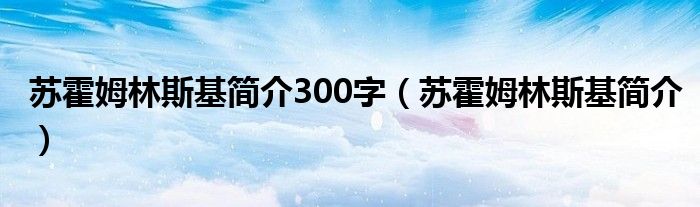 苏霍姆林斯基简介300字(苏霍姆林斯基简介)