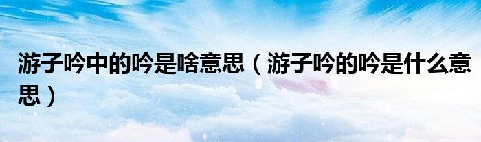 游子吟中的吟是啥意思(游子吟的吟是什么意思)