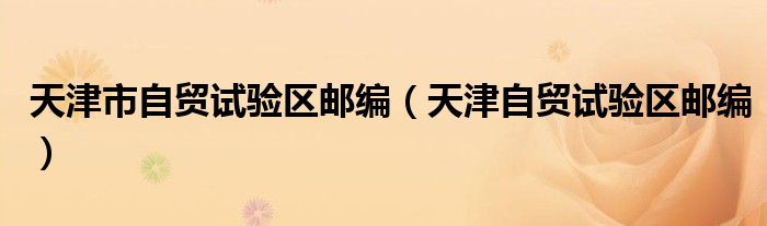 天津市自贸试验区邮编(天津自贸试验区邮编)