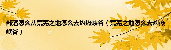 部落怎么从荒芜之地怎么去灼热峡谷(荒芜之地怎么去灼热峡谷)