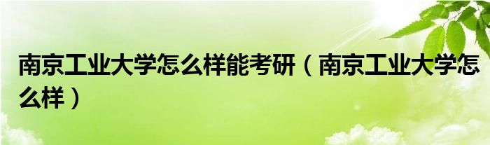 南京工业大学怎么样能考研(南京工业大学怎么样)