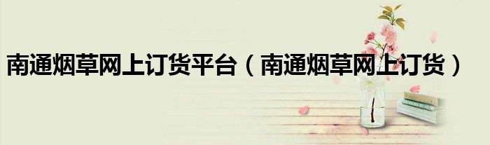 南通烟草网上订货平台(南通烟草网上订货)