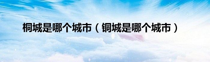 桐城是哪个城市(铜城是哪个城市)