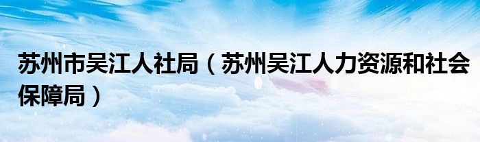 苏州市吴江人社局(苏州吴江人力资源和社会保障局)