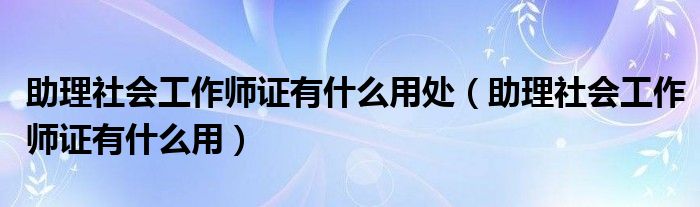 助理社会工作师证有什么用处(助理社会工作师证有什么用)