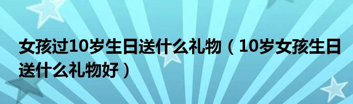 女孩过10岁生日送什么礼物(10岁女孩生日送什么礼物好)