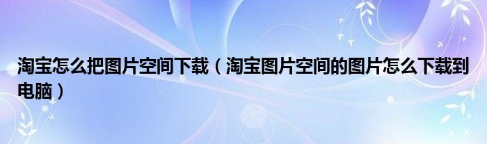 淘宝怎么把图片空间下载(淘宝图片空间的图片怎么下载到电脑)