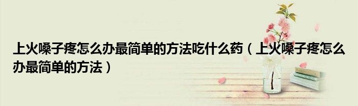 上火嗓子疼怎么办最简单的方法吃什么药(上火嗓子疼怎么办最简单的方法)