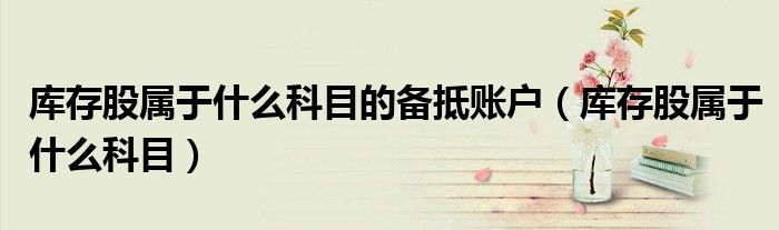 库存股属于什么科目的备抵账户(库存股属于什么科目)