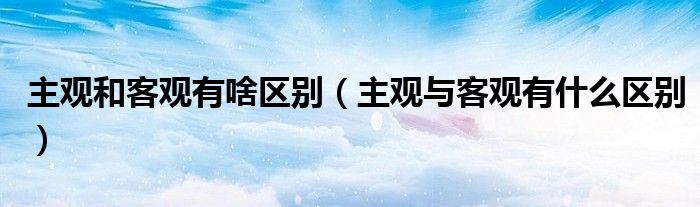 主观和客观有啥区别(主观与客观有什么区别)