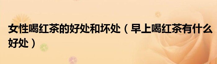 女性喝红茶的好处和坏处(早上喝红茶有什么好处)