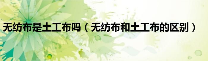 无纺布是土工布吗(无纺布和土工布的区别)