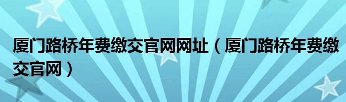厦门路桥年费缴交官网网址(厦门路桥年费缴交官网)