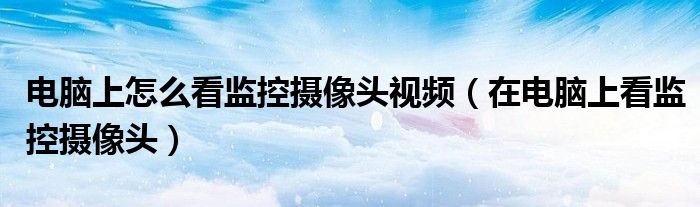 电脑上怎么看监控摄像头视频(在电脑上看监控摄像头)