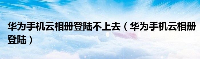 华为手机云相册登陆不上去(华为手机云相册登陆)