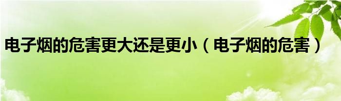 电子烟的危害更大还是更小(电子烟的危害)