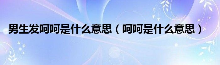 男生发呵呵是什么意思(呵呵是什么意思)