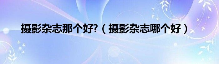 摄影杂志那个好?(摄影杂志哪个好)