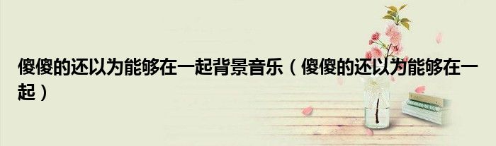 傻傻的还以为能够在一起背景音乐(傻傻的还以为能够在一起)