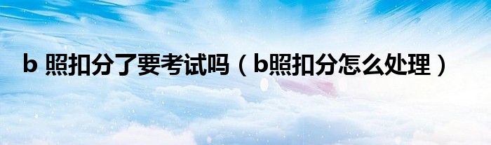 b 照扣分了要考试吗(b照扣分怎么处理)