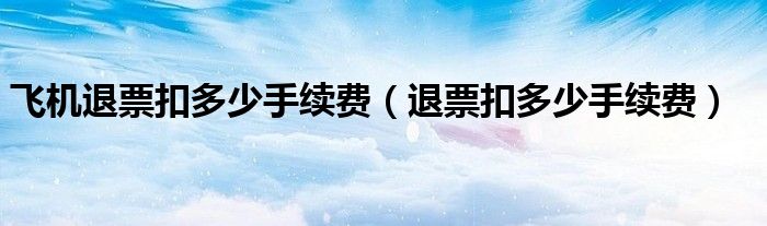 飞机退票扣多少手续费(退票扣多少手续费)