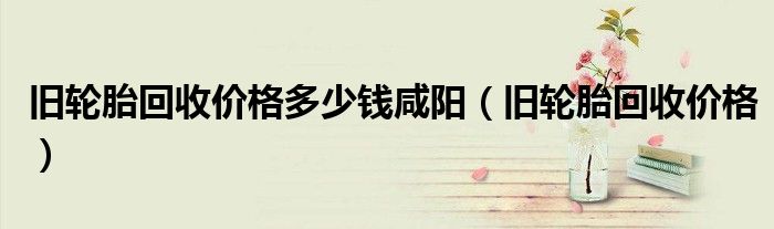 旧轮胎回收价格多少钱咸阳(旧轮胎回收价格)