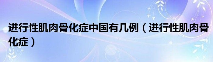 进行性肌肉骨化症中国有几例(进行性肌肉骨化症)