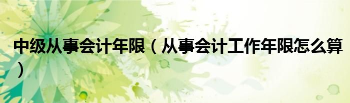 中级从事会计年限(从事会计工作年限怎么算)