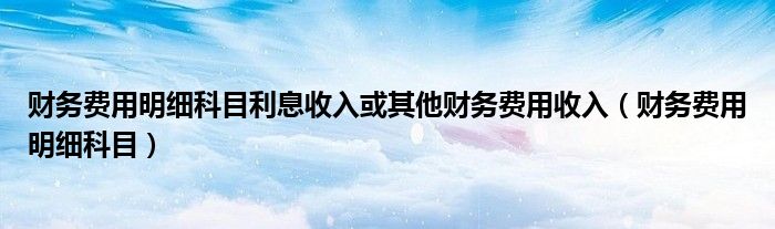 财务费用明细科目利息收入或其他财务费用收入(财务费用明细科目)