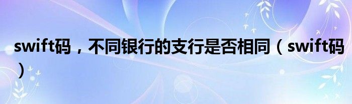 swift码,不同银行的支行是否相同(swift码)