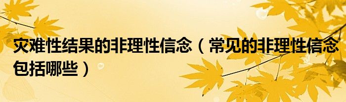 灾难性结果的非理性信念(常见的非理性信念包括哪些)