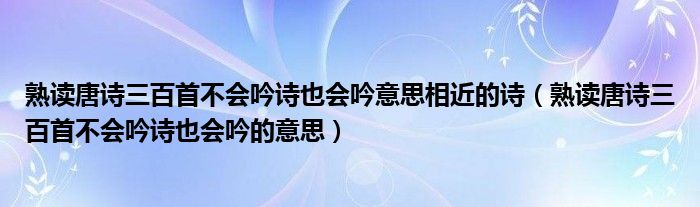 熟读唐诗三百首不会吟诗也会吟意思相近的诗(熟读唐诗三百首不会吟诗也会吟的意思)