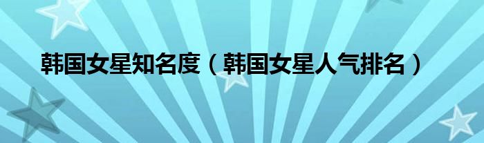 韩国女星知名度(韩国女星人气排名)