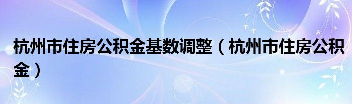 杭州市住房公积金基数调整(杭州市住房公积金)