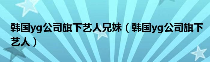韩国yg公司旗下艺人兄妹(韩国yg公司旗下艺人)